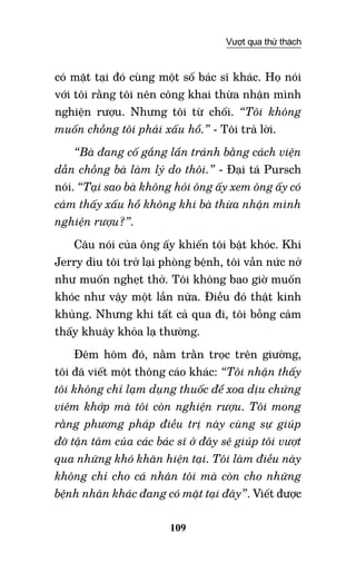 109
Vượt qua thử thách
có mặt tại đó cùng một số bác sĩ khác. Họ nói
với tôi rằng tôi nên công khai thừa nhận mình
nghiện rượu. Nhưng tôi từ chối. “Tôi không
muốn chồng tôi phải xấu hổ.” - Tôi trả lời.
“Bà đang cố gắng lẩn tránh bằng cách viện
dẫn chồng bà làm lý do thôi.” - Đại tá Pursch
nói. “Tại sao bà không hỏi ông ấy xem ông ấy có
cảm thấy xấu hổ không khi bà thừa nhận mình
nghiện rượu?”.
Câu nói của ông ấy khiến tôi bật khóc. Khi
Jerry dìu tôi trở lại phòng bệnh, tôi vẫn nức nở
như muốn nghẹt thở. Tôi không bao giờ muốn
khóc như vậy một lần nữa. Điều đó thật kinh
khủng. Nhưng khi tất cả qua đi, tôi bỗng cảm
thấy khuây khỏa lạ thường.
Đêm hôm đó, nằm trằn trọc trên giường,
tôi đã viết một thông cáo khác: “Tôi nhận thấy
tôi không chỉ lạm dụng thuốc để xoa dịu chứng
viêm khớp mà tôi còn nghiện rượu. Tôi mong
rằng phương pháp điều trị này cùng sự giúp
đỡ tận tâm của các bác sĩ ở đây sẽ giúp tôi vượt
qua những khó khăn hiện tại. Tôi làm điều này
không chỉ cho cá nhân tôi mà còn cho những
bệnh nhân khác đang có mặt tại đây”. Viết được
 