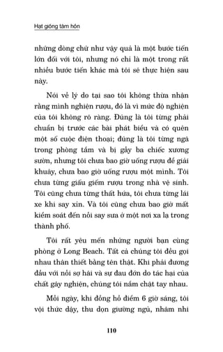 Hạt giống tâm hồn
110
những dòng chữ như vậy quả là một bước tiến
lớn đối với tôi, nhưng nó chỉ là một trong rất
nhiều bước tiến khác mà tôi sẽ thực hiện sau
này.
Nói về lý do tại sao tôi không thừa nhận
rằng mình nghiện rượu, đó là vì mức độ nghiện
của tôi không rõ ràng. Đúng là tôi từng phải
chuẩn bị trước các bài phát biểu và có quên
một số cuộc điện thoại; đúng là tôi từng ngã
trong phòng tắm và bị gẫy ba chiếc xương
sườn, nhưng tôi chưa bao giờ uống rượu để giải
khuây, chưa bao giờ uống rượu một mình. Tôi
chưa từng giấu giếm rượu trong nhà vệ sinh.
Tôi cũng chưa từng thất hứa, tôi chưa từng lái
xe khi say xỉn. Và tôi cũng chưa bao giờ mất
kiểm soát đến nỗi say sưa ở một nơi xa lạ trong
thành phố.
Tôi rất yêu mến những người bạn cùng
phòng ở Long Beach. Tất cả chúng tôi đều gọi
nhau thân thiết bằng tên thật. Khi phải đương
đầu với nỗi sợ hãi và sự đau đớn do tác hại của
chất gây nghiện, chúng tôi nắm chặt tay nhau.
Mỗi ngày, khi đồng hồ điểm 6 giờ sáng, tôi
vội thức dậy, thu dọn giường ngủ, nhâm nhi
 