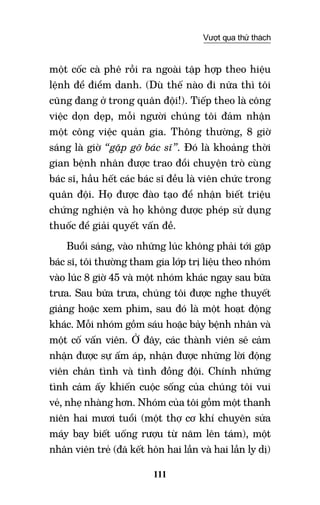 111
Vượt qua thử thách
một cốc cà phê rồi ra ngoài tập hợp theo hiệu
lệnh để điểm danh. (Dù thế nào đi nữa thì tôi
cũng đang ở trong quân đội!). Tiếp theo là công
việc dọn dẹp, mỗi người chúng tôi đảm nhận
một công việc quản gia. Thông thường, 8 giờ
sáng là giờ “gặp gỡ bác sĩ”. Đó là khoảng thời
gian bệnh nhân được trao đổi chuyện trò cùng
bác sĩ, hầu hết các bác sĩ đều là viên chức trong
quân đội. Họ được đào tạo để nhận biết triệu
chứng nghiện và họ không được phép sử dụng
thuốc để giải quyết vấn đề.
Buổi sáng, vào những lúc không phải tới gặp
bác sĩ, tôi thường tham gia lớp trị liệu theo nhóm
vào lúc 8 giờ 45 và một nhóm khác ngay sau bữa
trưa. Sau bữa trưa, chúng tôi được nghe thuyết
giảng hoặc xem phim, sau đó là một hoạt động
khác. Mỗi nhóm gồm sáu hoặc bảy bệnh nhân và
một cố vấn viên. Ở đây, các thành viên sẽ cảm
nhận được sự ấm áp, nhận được những lời động
viên chân tình và tình đồng đội. Chính những
tình cảm ấy khiến cuộc sống của chúng tôi vui
vẻ, nhẹ nhàng hơn. Nhóm của tôi gồm một thanh
niên hai mươi tuổi (một thợ cơ khí chuyên sửa
máy bay biết uống rượu từ năm lên tám), một
nhân viên trẻ (đã kết hôn hai lần và hai lần ly dị)
 