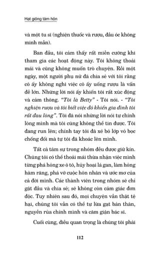 Hạt giống tâm hồn
112
và một tu sĩ (nghiện thuốc và rượu, đầu óc không
minh mẫn).
Ban đầu, tôi cảm thấy rất miễn cưỡng khi
tham gia các hoạt động này. Tôi không thoải
mái và cũng không muốn trò chuyện. Rồi một
ngày, một người phụ nữ đã chia sẻ với tôi rằng
cô ấy không nghĩ việc cô ấy uống rượu là vấn
đề lớn. Những lời nói ấy khiến tôi rất xúc động
và cảm thông. “Tôi là Betty” - Tôi nói. - “Tôi
nghiện rượu và tôi biết việc đó khiến gia đình tôi
rất đau lòng”. Tôi đã nói những lời nói tự chính
lòng mình mà tôi cũng không thể tin được. Tôi
đang run lên; chính tay tôi đã xé bỏ lớp vỏ bọc
chống đối mà tự tôi đã khoác lên mình.
Tất cả tâm sự trong nhóm đều được giữ kín.
Chúng tôi có thể thoải mái thừa nhận việc mình
từng phá hỏng xe ô tô, hủy hoại lá gan, làm hỏng
hàm răng, phá vỡ cuộc hôn nhân và ước mơ của
cả đời mình. Các thành viên trong nhóm sẽ chỉ
gật đầu và chia sẻ; sẽ không còn cảm giác đơn
độc. Tuy nhiên sau đó, mọi chuyện vẫn thật tệ
hại, chúng tôi vẫn có thể tự lừa gạt bản thân,
nguyền rủa chính mình và căm giận bác sĩ.
Cuối cùng, điều quan trọng là chúng tôi phải
 