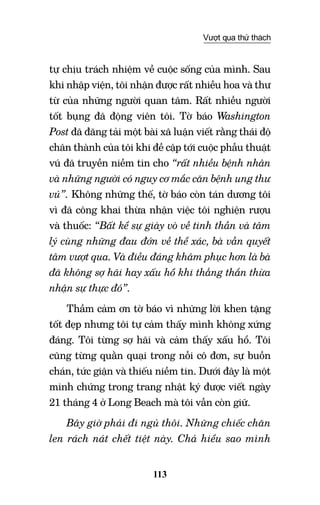 113
Vượt qua thử thách
tự chịu trách nhiệm về cuộc sống của mình. Sau
khi nhập viện, tôi nhận được rất nhiều hoa và thư
từ của những người quan tâm. Rất nhiều người
tốt bụng đã động viên tôi. Tờ báo Washington
Post đã đăng tải một bài xã luận viết rằng thái độ
chân thành của tôi khi đề cập tới cuộc phẫu thuật
vú đã truyền niềm tin cho “rất nhiều bệnh nhân
và những người có nguy cơ mắc căn bệnh ung thư
vú”. Không những thế, tờ báo còn tán dương tôi
vì đã công khai thừa nhận việc tôi nghiện rượu
và thuốc: “Bất kể sự giày vò về tinh thần và tâm
lý cùng những đau đớn về thể xác, bà vẫn quyết
tâm vượt qua. Và điều đáng khâm phục hơn là bà
đã không sợ hãi hay xấu hổ khi thẳng thắn thừa
nhận sự thực đó”.
Thầm cảm ơn tờ báo vì những lời khen tặng
tốt đẹp nhưng tôi tự cảm thấy mình không xứng
đáng. Tôi từng sợ hãi và cảm thấy xấu hổ. Tôi
cũng từng quằn quại trong nỗi cô đơn, sự buồn
chán, tức giận và thiếu niềm tin. Dưới đây là một
minh chứng trong trang nhật ký được viết ngày
21 tháng 4 ở Long Beach mà tôi vẫn còn giữ.
Bây giờ phải đi ngủ thôi. Những chiếc chăn
len rách nát chết tiệt này. Chả hiểu sao mình
 