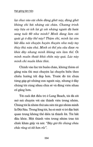 Hạt giống tâm hồn
114
lại chui vào cái chốn đáng ghét này, đáng ghét
không chỉ bởi những cái chăn. Chương trình
này liệu có ích lợi gì với những người đã bước
sang tuổi 60 như mình? Mình đang làm cái
quái gì ở đây thế này? Thậm chí, mình lại còn
bắt đầu nói chuyện huyên thuyên như mấy tay
thủy thủ nữa chứ. Mình có thể yêu cầu được ra
khỏi đây nhưng mình không nên làm thế. Ôi
mình muốn thoát khỏi chốn này quá. Lúc này
mình chỉ muốn khóc thôi.
Chính vào lúc tôi buồn chán, không thèm cố
gắng nữa thì mọi chuyện lại chuyển biến theo
chiều hướng tốt đẹp hơn. Trước đó tôi chưa
từng gặp gỡ những con người này, nhưng ở đây
chúng tôi cùng nhau chia sẻ và động viên nhau
cố gắng hơn.
Tới cuối đợt điều trị ở Long Beach, tôi đã cởi
mở nói chuyện với các thành viên trong nhóm.
Chúng tôi là nhóm thứ sáu nên tôi gọi nhóm mình
là Đội Sáu. Trong lòng tôi, họ có một vị trí đặc biệt
quan trọng không thể diễn tả thành lời. Tôi bắt
đầu khóc. Một thành viên trong nhóm trao tôi
chiếc khăn giấy và nói: “Bây giờ thì chúng cháu
chắc rằng cô tốt hơn rồi”.
 