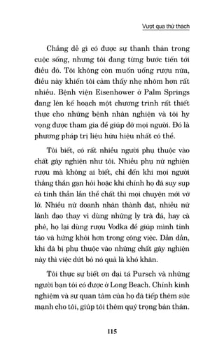 115
Vượt qua thử thách
Chẳng dễ gì có được sự thanh thản trong
cuộc sống, nhưng tôi đang từng bước tiến tới
điều đó. Tôi không còn muốn uống rượu nữa,
điều này khiến tôi cảm thấy nhẹ nhõm hơn rất
nhiều. Bệnh viện Eisenhower ở Palm Springs
đang lên kế hoạch một chương trình rất thiết
thực cho những bệnh nhân nghiện và tôi hy
vọng được tham gia để giúp đỡ mọi người. Đó là
phương pháp trị liệu hữu hiệu nhất có thể.
Tôi biết, có rất nhiều người phụ thuộc vào
chất gây nghiện như tôi. Nhiều phụ nữ nghiện
rượu mà không ai biết, chỉ đến khi mọi người
thẳng thắn gạn hỏi hoặc khi chính họ đã suy sụp
cả tinh thần lẫn thể chất thì mọi chuyện mới vỡ
lở. Nhiều nữ doanh nhân thành đạt, nhiều nữ
lãnh đạo thay vì dùng những ly trà đá, hay cà
phê, họ lại dùng rượu Vodka để giúp mình tỉnh
táo và hứng khỏi hơn trong công việc. Dần dần,
khi đã bị phụ thuộc vào những chất gây nghiện
này thì việc dứt bỏ nó quả là khó khăn.
Tôi thực sự biết ơn đại tá Pursch và những
người bạn tôi có được ở Long Beach. Chính kinh
nghiệm và sự quan tâm của họ đã tiếp thêm sức
mạnh cho tôi, giúp tôi thêm quý trọng bản thân.
 