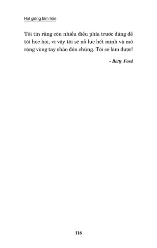 Hạt giống tâm hồn
116
Tôi tin rằng còn nhiều điều phía trước đáng để
tôi học hỏi, vì vậy tôi sẽ nỗ lực hết mình và mở
rộng vòng tay chào đón chúng. Tôi sẽ làm được!
- Betty Ford
 