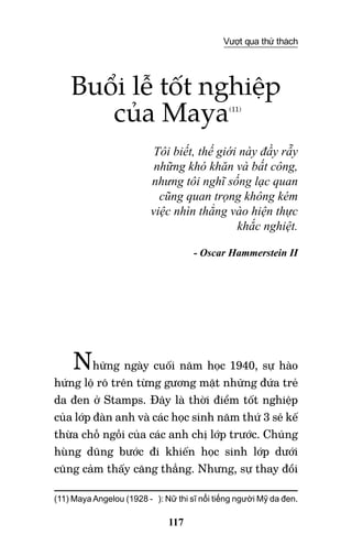 117
Vượt qua thử thách
Buổi lễ tốt nghiệp
của Maya(11)
Tôi biết, thế giới này đầy rẫy
những khó khăn và bất công,
nhưng tôi nghĩ sống lạc quan
cũng quan trọng không kém
việc nhìn thẳng vào hiện thực
khắc nghiệt.
- Oscar Hammerstein II
Những ngày cuối năm học 1940, sự hào
hứng lộ rõ trên từng gương mặt những đứa trẻ
da đen ở Stamps. Đây là thời điểm tốt nghiệp
của lớp đàn anh và các học sinh năm thứ 3 sẽ kế
thừa chỗ ngồi của các anh chị lớp trước. Chúng
hùng dũng bước đi khiến học sinh lớp dưới
cũng cảm thấy căng thẳng. Nhưng, sự thay đổi
(11) Maya Angelou (1928 - ): Nữ thi sĩ nổi tiếng người Mỹ da đen.
 