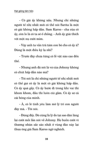 Hạt giống tâm hồn
10
- Cô gái ấy không xấu. Nhưng chỉ những
người tế nhị nhất mới có thể nói Sarita là một
cô gái không hấp dẫn. Sam Karoo - cha của cô
ấy, còn lo là cô ta sẽ ế chồng. - Anh ấy giải thích
với một nụ cười mỉm.
- Vậy anh ta vẫn trả tám con bò cho cô ấy à?
Đúng là một điều kỳ lạ nhỉ?
- Trước đây chưa từng có lễ vật nào cao đến
thế.
- Nhưng anh đã nói là vợ của Johnny không
có chút hấp dẫn nào mà?
- Tôi nói là chỉ những người tế nhị nhất mới
có thể gọi cô ấy là một cô gái không hấp dẫn.
Cô ấy quá gầy. Cô ấy bước đi trong khi vai thì
khom khom, đầu thì luôn cúi gằm. Cô ấy sợ cả
cái bóng của mình.
- À, có lẽ tình yêu làm mờ lý trí con người
đây mà. - Tôi nói.
- Đúng đấy. Đó cũng là lý do tại sao dân làng
lại cười mỗi lần nói về Johnny. Họ buồn cười vì
thương nhân sắc sảo nhất ở vùng đảo này lại
thua ông già Sam Karoo ngờ nghệch.
 