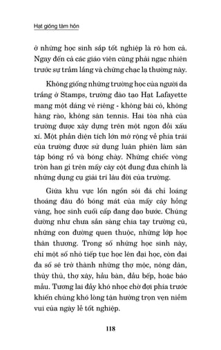 Hạt giống tâm hồn
118
ở những học sinh sắp tốt nghiệp là rõ hơn cả.
Ngay đến cả các giáo viên cũng phải ngạc nhiên
trước sự trầm lắng và chững chạc lạ thường này.
Không giống những trường học của người da
trắng ở Stamps, trường đào tạo Hạt Lafayette
mang một dáng vẻ riêng - không bãi cỏ, không
hàng rào, không sân tennis. Hai tòa nhà của
trường được xây dựng trên một ngọn đồi xấu
xí. Một phần diện tích lớn mở rộng về phía trái
của trường được sử dụng luân phiên làm sân
tập bóng rổ và bóng chày. Những chiếc vòng
tròn han gỉ trên mấy cây cột đung đưa chính là
những dụng cụ giải trí lâu đời của trường.
Giữa khu vực lổn ngổn sỏi đá chỉ loáng
thoáng đâu đó bóng mát của mấy cây hồng
vàng, học sinh cuối cấp đang dạo bước. Chúng
dường như chưa sẵn sàng chia tay trường cũ,
những con đường quen thuộc, những lớp học
thân thương. Trong số những học sinh này,
chỉ một số nhỏ tiếp tục học lên đại học, còn đại
đa số sẽ trở thành những thợ mộc, nông dân,
thủy thủ, thợ xây, hầu bàn, đầu bếp, hoặc bảo
mẫu. Tương lai đầy khó nhọc chờ đợi phía trước
khiến chúng khó lòng tận hưởng trọn vẹn niềm
vui của ngày lễ tốt nghiệp.
 