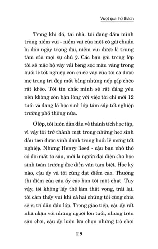 119
Vượt qua thử thách
Trong khi đó, tại nhà, tôi đang đắm mình
trong niềm vui - niềm vui của một cô gái chuẩn
bị đón ngày trọng đại, niềm vui được là trung
tâm của mọi sự chú ý. Các bạn gái trong lớp
tôi sẽ mặc bộ váy vải bông sọc màu vàng trong
buổi lễ tốt nghiệp còn chiếc váy của tôi đã được
mẹ trang trí đẹp mắt bằng những nếp gấp chéo
rất khéo. Tôi tin chắc mình sẽ rất đáng yêu
nên không còn bận lòng với việc tôi chỉ mới 12
tuổi và đang là học sinh lớp tám sắp tốt nghiệp
trường phổ thông nữa.
Ở lớp, tôi luôn dẫn đầu về thành tích học tập,
vì vậy tôi trở thành một trong những học sinh
đầu tiên được vinh danh trong buổi lễ mừng tốt
nghiệp. Nhưng Henry Reed - cậu bạn nhỏ thó
có đôi mắt to sâu, mới là người đại diện cho học
sinh toàn trường đọc diễn văn tạm biệt. Học kỳ
nào, cậu ấy và tôi cũng đạt điểm cao. Thường
thì điểm của cậu ấy cao hơn tôi một chút. Tuy
vậy, tôi không lấy thế làm thất vọng, trái lại,
tôi cảm thấy vui khi cả hai chúng tôi cùng chia
sẻ vị trí dẫn đầu lớp. Trong giao tiếp, cậu ấy rất
nhã nhặn với những người lớn tuổi, nhưng trên
sân chơi, cậu ấy luôn lựa chọn những trò chơi
 