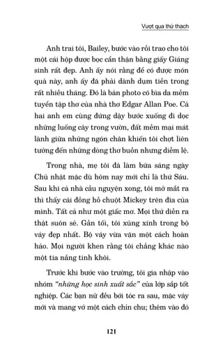 121
Vượt qua thử thách
Anh trai tôi, Bailey, bước vào rồi trao cho tôi
một cái hộp được bọc cẩn thận bằng giấy Giáng
sinh rất đẹp. Anh ấy nói rằng để có được món
quà này, anh ấy đã phải dành dụm tiền trong
rất nhiều tháng. Đó là bản photo có bìa da mềm
tuyển tập thơ của nhà thơ Edgar Allan Poe. Cả
hai anh em cùng đứng dậy bước xuống đi dọc
những luống cây trong vườn, đất mềm mại mát
lành giữa những ngón chân khiến tôi chợt liên
tưởng đến những dòng thơ buồn nhưng diễm lệ.
Trong nhà, mẹ tôi đã làm bữa sáng ngày
Chủ nhật mặc dù hôm nay mới chỉ là thứ Sáu.
Sau khi cả nhà cầu nguyện xong, tôi mở mắt ra
thì thấy cái đồng hồ chuột Mickey trên đĩa của
mình. Tất cả như một giấc mơ. Mọi thứ diễn ra
thật suôn sẻ. Gần tối, tôi xúng xính trong bộ
váy đẹp nhất. Bộ váy vừa vặn một cách hoàn
hảo. Mọi người khen rằng tôi chẳng khác nào
một tia nắng tinh khôi.
Trước khi bước vào trường, tôi gia nhập vào
nhóm “những học sinh xuất sắc” của lớp sắp tốt
nghiệp. Các bạn nữ đều bới tóc ra sau, mặc váy
mới và mang vớ một cách chỉn chu; thêm vào đó
 