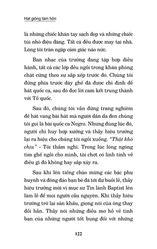 Hạt giống tâm hồn
122
là những chiếc khăn tay sạch đẹp và những chiếc
túi nhỏ điệu đàng. Tất cả đều được may tại nhà.
Lòng tôi tràn ngập cảm giác náo nức.
Ban nhạc của trường đang tập hợp diễu
hành, tất cả các lớp đều ngồi trong khán phòng
chật cứng theo sự sắp xếp trước đó. Chúng tôi
đứng phía trước dãy ghế đã được chỉ định để
hát quốc ca, sau đó đọc lời cam kết trung thành
với Tổ quốc.
Sau đó, chúng tôi vẫn đứng trang nghiêm
để hát vang bài hát mà người dân da đen chúng
tôi gọi là bài quốc ca Negro. Nhưng đúng lúc đó,
người chỉ huy hợp xướng và thầy hiệu trưởng
lại ra hiệu cho chúng tôi ngồi xuống. “Thật khó
chịu” - tôi thầm nghĩ. Trong lúc lóng ngóng
tìm ghế ngồi cho mình, tôi chợt có linh tính về
điều gì đó không hay sắp xảy ra.
Sau khi lên tiếng chào mừng các bậc phụ
huynh và đông đảo bạn bè đã tới dự buổi lễ, thầy
hiệu trưởng mời vị mục sư Tin lành Baptist lên
làm lễ để mọi người cầu nguyện. Khi thầy hiệu
trưởng trở lại sân khấu, giọng nói của ông thay
đổi hẳn. Thầy nói những điều mơ hồ về tình
bạn của những người tốt bụng đối với những
 
