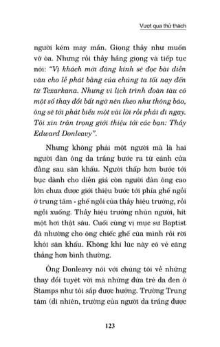 123
Vượt qua thử thách
người kém may mắn. Giọng thầy như muốn
vỡ òa. Nhưng rồi thầy hắng giọng và tiếp tục
nói: “Vị khách mời đáng kính sẽ đọc bài diễn
văn cho lễ phát bằng của chúng ta tối nay đến
từ Texarkana. Nhưng vì lịch trình đoàn tàu có
một số thay đổi bất ngờ nên theo như thông báo,
ông sẽ tới phát biểu một vài lời rồi phải đi ngay.
Tôi xin trân trọng giới thiệu tới các bạn: Thầy
Edward Donleavy”.
Nhưng không phải một người mà là hai
người đàn ông da trắng bước ra từ cánh cửa
đằng sau sân khấu. Người thấp hơn bước tới
bục dành cho diễn giả còn người đàn ông cao
lớn chưa được giới thiệu bước tới phía ghế ngồi
ở trung tâm - ghế ngồi của thầy hiệu trưởng, rồi
ngồi xuống. Thầy hiệu trưởng nhún người, hít
một hơi thật sâu. Cuối cùng vị mục sư Baptist
đã nhường cho ông chiếc ghế của mình rồi rời
khỏi sân khấu. Không khí lúc này có vẻ căng
thẳng hơn bình thường.
Ông Donleavy nói với chúng tôi về những
thay đổi tuyệt vời mà những đứa trẻ da đen ở
Stamps như tôi sắp được hưởng. Trường Trung
tâm (dĩ nhiên, trường của người da trắng được
 