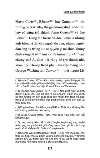 125
Vượt qua thử thách
Marie Curie(13)
, Edison(14)
hay Gauguin(15)
thì
những bé trai ở đây (bé gái không được nhắc tới)
hãy cố gắng trở thành Jesse Owens(16)
và Joe
Louis(17)
. Đúng là Owens và Joe Louis là những
anh hùng vĩ đại của người da đen, nhưng người
đàn ông da trắng kia có quyền gì mà dám khẳng
định rằng đó sẽ là hai người hùng duy nhất của
chúng tôi? Ai dám nói rằng để trở thành nhà
khoa học, Henry Reed phải làm việc giống như
George Washington Carver(18)
- một người Mỹ
(13) Marie Curie (1867 – 1934): Nhà hóa học người Pháp gốc Ba
Lan đã hai lần nhận giải Nobel (Vật lý năm 1903 và Hóa học năm
1911). Bà đã thành lập Viện Curie ở Paris và Warszawa.
(14) Thomas Alva Edison (1847 - 1931): Nhà phát minh và kinh
doanh người Mỹ. Ông đã cho ra đời khoảng 1.300 phát minh
có ảnh hưởng lớn đến cuộc sống con người trên toàn thế giới;
trong số đó nổi tiếng nhất là việc phát minh ra bóng đèn điện và
máy quay đĩa.
(15) Eugène Henri Paul Gauguin (1848 - 1903): Họa sĩ hàng đầu
của trường phái Hậu - Ấn tượng.
(16) Jesse Owens (1913-1980): Vận động viên điền kinh nổi
tiếng thế giới.
(17) Joe Louis (1914-1981): Võ sĩ huyền thoại trong làng quyền
anh hạng nặng trên thế giới. Ông được đánh giá là một trong
mười võ sĩ vĩ đại nhất của lịch sử quyền anh.
(18) George Washington Carver (1864 -1943): Nhà khoa học, nhà
thực vật học, nhà sư phạm và nhà sáng chế người Mỹ. Những
nghiên cứu và thành quả mà ông tìm ra đã tạo ra cuộc cách
mạng cho nền nông nghiệp ở phía Nam Hoa Kỳ.
 