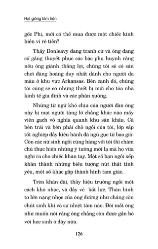 Hạt giống tâm hồn
126
gốc Phi, mới có thể mua được một chiếc kính
hiển vi rẻ tiền?
Thầy Donleavy đang tranh cử và ông đang
cố gắng thuyết phục các bậc phụ huynh rằng
nếu ông giành thắng lợi, chúng tôi sẽ có sân
chơi đàng hoàng duy nhất dành cho người da
màu ở khu vực Arkansas. Bên cạnh đó, chúng
tôi cũng sẽ có những thiết bị mới cho tòa nhà
kinh tế gia đình và các phân xưởng.
Những từ ngữ khó chịu của người đàn ông
này bị mọi người tảng lờ chẳng khác nào mấy
viên gạch vô nghĩa quanh khu sân khấu. Cả
bên trái và bên phải chỗ ngồi của tôi, lớp sắp
tốt nghiệp đầy kiêu hãnh đã ngủ gục từ bao giờ.
Còn các nữ sinh ngồi cùng hàng với tôi thì chăm
chú thực hiện những ý tưởng mới lạ mà họ vừa
nghĩ ra cho chiếc khăn tay. Một số bạn ngồi xếp
khăn thành những biểu tượng nút thắt tình
yêu, một số khác gấp thành hình tam giác.
Trên khán đài, thầy hiệu trưởng ngồi một
cách khó nhọc, và đầy vẻ bất lực. Thân hình
to lớn nặng nhọc của ông dường như chẳng còn
chút sinh khí và sự nhiệt tâm nào. Đôi mắt ông
như muốn nói rằng ông chẳng còn được gắn bó
với học sinh ở đây nữa.
 