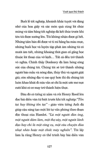 127
Vượt qua thử thách
Buổi lễ tốt nghiệp, khoảnh khắc tuyệt vời đáng
nhớ của hoa giấy và các món quà cùng lời chúc
mừng và tấm bằng tốt nghiệp đã kết thúc trước khi
tên tôi được xướng lên. Tôi không nhận được gì hết.
Những tấm bản đồ được vẽ tỉ mỉ bằng ba màu mực,
những buổi học và luyện tập phát âm những từ có
mười âm tiết, những khoảng thời gian cố gắng học
thuộc lời thoại của vở kịch… Tất cả đều trở thành
vô nghĩa. Chính thầy Donleavy đã làm hỏng công
sức của chúng tôi. Chúng tôi sẽ trở thành những
người bảo mẫu và nông dân, thủy thủ và người giặt
giũ; còn những địa vị cao quý hơn thì dù chúng tôi
luôn khao khát đi nữa vẫn sẽ chỉ là một ước mơ nực
cười khó có cơ may trở thành hiện thực.
Đâu đó có tiếng xì xầm và rồi Henry Reed lên
đọc bài diễn văn từ biệt trước khi tốt nghiệp:“Tồn
tại hay không tồn tại” - giáo viên tiếng Anh đã
giúp cậu sáng tạo một lời tự vấn phỏng theo đoạn
độc thoại của Hamlet. “Là một người đàn ông,
một người dám làm, một thợ xây, một người lãnh
đạo hay chỉ là một công cụ, một câu chuyện đùa
nhạt nhẽo hoặc một chiếc máy nghiền”. Tôi lấy
làm lạ rằng Henry có thể trình bày bài diễn văn
 