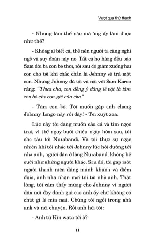 11
Vượt qua thử thách
- Nhưng làm thế nào mà ông ấy làm được
như thế?
- Không ai biết cả, thế nên người ta càng nghi
ngờ và suy đoán này nọ. Tất cả họ hàng đều bảo
Sam đòi ba con bò thôi, rồi sau đó giảm xuống hai
con cho tới khi chắc chắn là Johnny sẽ trả một
con. Nhưng Johnny đã tới và nói với Sam Karoo
rằng: “Thưa cha, con đồng ý dâng lễ vật là tám
con bò cho con gái của cha”.
- Tám con bò. Tôi muốn gặp anh chàng
Johnny Lingo này rồi đây! - Tôi xuýt xoa.
Lúc này tôi đang muốn câu cá và tìm ngọc
trai, vì thế ngay buổi chiều ngày hôm sau, tôi
cho tàu tới Nurabandi. Và tôi thực sự ngạc
nhiên khi tôi nhắc tới Johnny lúc hỏi đường tới
nhà anh, người dân ở làng Nurabandi không hề
cười như những người khác. Sau đó, tôi gặp một
người thanh niên dáng mảnh khảnh và điềm
đạm, anh nhã nhặn mời tôi tới nhà anh. Thật
lòng, tôi cảm thấy mừng cho Johnny vì người
dân nơi đây đánh giá cao anh ấy chứ không có
chút gì là mỉa mai. Chúng tôi ngồi trong nhà
anh và nói chuyện. Rồi anh hỏi tôi:
- Anh từ Kiniwata tới à?
 