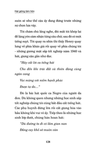 Hạt giống tâm hồn
128
suôn sẻ như thể cậu ấy đang đứng trước những
sự chọn lựa vậy.
Tôi chăm chú lắng nghe, đôi mắt tôi khép lại
để lặng yên cảm nhận từng câu chữ; sau đó có một
tiếng suỵt. Tôi quay ra nhìn thì thấy Henry quay
lưng về phía khán giả rồi quay về phía chúng tôi
- những gương mặt sắp tốt nghiệp năm 1940 và
hát, giọng cậu gần như đọc.
“Hãy cất lời ca tiếng hát
Cho đến khi trái đất và thiên đàng cùng
ngân vang
Vui mừng với niềm hạnh phúc
Được tự do…”
Đó là bài hát quốc ca Negro của người da
đen. Dù không quen nhưng những học sinh sắp
tốt nghiệp chúng tôi cũng bắt đầu cất tiếng hát.
Các phụ huynh đứng lên rồi cất giọng hòa vào
bầu không khí vui vẻ ấy. Tiếp theo là những học
sinh lớp dưới, chúng hân hoan hát:
“Dù đường ta đi có lắm gian nan
Đắng cay khổ sở muôn vàn
 