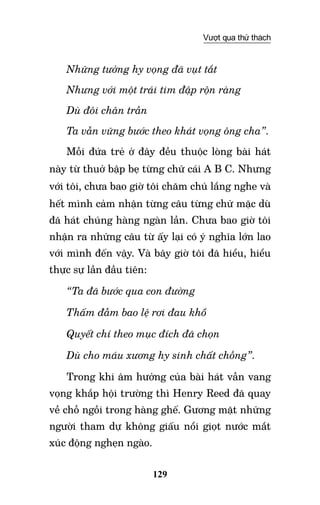 129
Vượt qua thử thách
Những tưởng hy vọng đã vụt tắt
Nhưng với một trái tim đập rộn ràng
Dù đôi chân trần		
Ta vẫn vững bước theo khát vọng ông cha”.
Mỗi đứa trẻ ở đây đều thuộc lòng bài hát
này từ thuở bập bẹ từng chữ cái A B C. Nhưng
với tôi, chưa bao giờ tôi chăm chú lắng nghe và
hết mình cảm nhận từng câu từng chữ mặc dù
đã hát chúng hàng ngàn lần. Chưa bao giờ tôi
nhận ra những câu từ ấy lại có ý nghĩa lớn lao
với mình đến vậy. Và bây giờ tôi đã hiểu, hiểu
thực sự lần đầu tiên:
“Ta đã bước qua con đường
Thấm đẫm bao lệ rơi đau khổ
Quyết chí theo mục đích đã chọn
Dù cho máu xương hy sinh chất chồng”.
Trong khi âm hưởng của bài hát vẫn vang
vọng khắp hội trường thì Henry Reed đã quay
về chỗ ngồi trong hàng ghế. Gương mặt những
người tham dự không giấu nổi giọt nước mắt
xúc động nghẹn ngào.
 