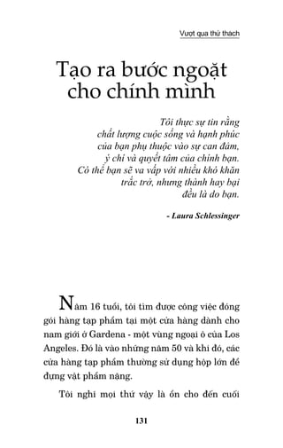 131
Vượt qua thử thách
Tạo ra bước ngoặt
cho chính mình
Tôi thực sự tin rằng
chất lượng cuộc sống và hạnh phúc
của bạn phụ thuộc vào sự can đảm,
ý chí và quyết tâm của chính bạn.
Có thể bạn sẽ va vấp với nhiều khó khăn
trắc trở, nhưng thành hay bại
đều là do bạn.
- Laura Schlessinger
Năm 16 tuổi, tôi tìm được công việc đóng
gói hàng tạp phẩm tại một cửa hàng dành cho
nam giới ở Gardena - một vùng ngoại ô của Los
Angeles. Đó là vào những năm 50 và khi đó, các
cửa hàng tạp phẩm thường sử dụng hộp lớn để
đựng vật phẩm nặng.
Tôi nghĩ mọi thứ vậy là ổn cho đến cuối
 