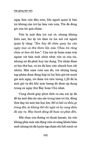 Hạt giống tâm hồn
132
ngày làm việc đầu tiên, khi người quản lý bảo
tôi không cần trở lại làm việc nữa. Tốc độ đóng
gói của tôi quá chậm.
Vốn là một đứa trẻ rụt rè, nhưng không
hiểu sao, lúc ấy tôi dám tự tin nói với người
quản lý rằng: “Xin hãy để cháu quay lại vào
ngày mai và thử thêm lần nữa. Cháu tin rằng
cháu sẽ làm tốt hơn”. Câu nói ấy hoàn toàn trái
ngược với bản tính nhút nhát vốn có của tôi,
nhưng nó đã phát huy tác dụng. Tôi nhận được
cơ hội thứ hai, và tôi đã làm việc nhanh hơn rất
nhiều. Một năm rưỡi sau đó, với những hàng
tạp phẩm được đóng hộp từ lúc bốn giờ tới mười
giờ mỗi ngày, tôi được trả tiền lương 1,25 đô la
một giờ và đôi khi mức lương đó được áp dụng
trong cả ngày thứ bảy hoặc chủ nhật.
Cũng chính giây phút thốt ra câu nói ấy đã
để lại một dấu ấn sâu sắc trong tâm trí tôi, đồng
thời dạy tôi một bài học lớn: Để có bất cứ điều gì
trong đời, ta không thể chỉ ngồi và hy vọng điều
đó xảy ra. Hãy hành động để buộc nó phải đến.
Khi chọn con đường võ thuật karate, tôi vốn
không phải một vận động viên có năng khiếu bẩm
sinh nhưng tôi đã luyện tập chăm chỉ hết mình và
 