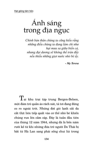 Hạt giống tâm hồn
134
Ánh sáng
trong địa ngục
Chính bản thân chúng ta cũng hiểu rằng
những điều chúng ta đang làm chỉ như
hạt mưa sa giữa biển cả,
nhưng đại dương sẽ không thể tràn đầy
nếu thiếu những giọt nước nhỏ bé ấy.
- Mẹ Teresa
Tại khu trại tập trung Bergen-Belsen,
một đám trẻ quần áo rách nát, tả tơi đang đứng
co ro ngoài trời. Những đợt gió lạnh cắt da
cắt thịt liên tiếp quất vào cơ thể nhỏ bé khiến
chúng run lên cầm cập. Đây là tuần đầu tiên
của tháng 12 năm 1944, nhưng đã là bốn năm
rưỡi kể từ khi những đứa trẻ người Do Thái bị
bắt từ Hà Lan sang phải sống chui lủi trong
 
