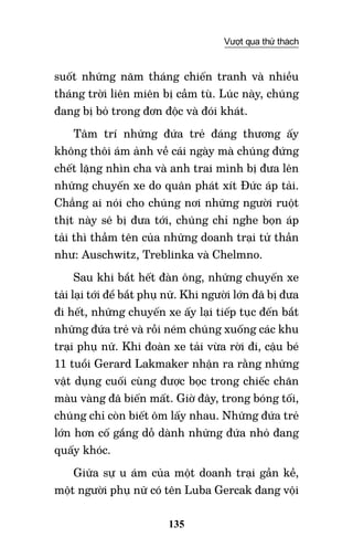 135
Vượt qua thử thách
suốt những năm tháng chiến tranh và nhiều
tháng trời liên miên bị cầm tù. Lúc này, chúng
đang bị bỏ trong đơn độc và đói khát.
Tâm trí những đứa trẻ đáng thương ấy
không thôi ám ảnh về cái ngày mà chúng đứng
chết lặng nhìn cha và anh trai mình bị đưa lên
những chuyến xe do quân phát xít Đức áp tải.
Chẳng ai nói cho chúng nơi những người ruột
thịt này sẽ bị đưa tới, chúng chỉ nghe bọn áp
tải thì thầm tên của những doanh trại tử thần
như: Auschwitz, Treblinka và Chelmno.
Sau khi bắt hết đàn ông, những chuyến xe
tải lại tới để bắt phụ nữ. Khi người lớn đã bị đưa
đi hết, những chuyến xe ấy lại tiếp tục đến bắt
những đứa trẻ và rồi ném chúng xuống các khu
trại phụ nữ. Khi đoàn xe tải vừa rời đi, cậu bé
11 tuổi Gerard Lakmaker nhận ra rằng những
vật dụng cuối cùng được bọc trong chiếc chăn
màu vàng đã biến mất. Giờ đây, trong bóng tối,
chúng chỉ còn biết ôm lấy nhau. Những đứa trẻ
lớn hơn cố gắng dỗ dành những đứa nhỏ đang
quấy khóc.
Giữa sự u ám của một doanh trại gần kề,
một người phụ nữ có tên Luba Gercak đang vội
 