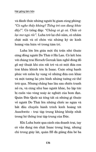 Hạt giống tâm hồn
136
vã đánh thức những người bị giam cùng phòng:
“Có nghe thấy không? Tiếng trẻ con đang khóc
đấy!”. Có tiếng đáp: “Chẳng có gì cả. Chắc cô
lại mơ ngủ rồi”. Luba trở lại chỗ nằm, cô nhắm
chặt mắt và cố chôn vùi những ký ức kinh
hoàng vừa hiện về trong tâm trí.
Luba lớn lên giữa một thị trấn nhỏ thuộc
cộng đồng người Do Thái ở Hà Lan. Cô kết hôn
với chàng trai Hersch Gercak làm nghề đóng đồ
gỗ mỹ thuật khi còn rất trẻ và có một đứa con
trai kháu khỉnh tên là Isaac. Cuộc sống hạnh
phúc với niềm hy vọng về những đứa con khác
và một tương lai yên bình những tưởng cứ thế
trôi qua. Nhưng chẳng bao lâu sau chiến tranh
nổ ra, và cũng như bao người khác, họ lập tức
bị cuốn vào vòng xoáy ác nghiệt của bom đạn.
Quân Đức Quốc xã tống tất cả những gì thuộc
về người Do Thái lên những chiếc xe ngựa và
bắt đầu chuyến hành trình kinh hoàng tới
Auschwitz - trại tập trung khủng khiếp nhất
trong hệ thống trại tập trung của Đức.
Khi Luba bước qua cánh cửa doanh trại, tay
cô vẫn đang ôm chặt Isaac trong lòng, nhưng
chỉ trong giây lát, quân SS đã giằng đứa bé ba
 