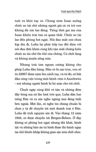 137
Vượt qua thử thách
tuổi ra khỏi tay cô. Chúng ném Issac xuống
chiếc xe tải chở những người già cả và trẻ con
không đủ sức lao động. Tiếng thét gọi mẹ của
Issac khiến trái tim cô quặn thắt. Chiếc xe tải
lao đến phòng hơi ngạt. Nỗi đau mất con chưa
kịp dịu đi, Luba lại phải tiếp tục đối diện với
nỗi đau đớn khôn cùng khi tận mắt chứng kiến
chiếc xe tải chở thi thể của chồng. Cô chết lặng
và không muốn sống nữa.
Nhưng trái tim ngoan cường không cho
phép Luba đầu hàng. Đầu cô bị cạo trọc, con số
tù 32967 được xăm lên cánh tay, và từ đó, cô bắt
đầu công việc trong một bệnh viện ở Auschwitz
- nơi những người bệnh bị bỏ mặc cho tới chết.
Chuỗi ngày cùng khổ vô tận và những đêm
đầy bóng ma cứ lần lượt trôi qua. Luba dần học
tiếng Đức và ra sức nghe ngóng mọi động tĩnh
bên ngoài. Một lần, cô nghe tin chúng chuẩn bị
chọn y tá để chuyển tới một doanh trại ở Đức.
Luba đã tình nguyện xin đi. Vào tháng 12 năm
1944, cô được chuyển tới Bergen-Belsen. Ở đây
không có phòng hơi ngạt nhưng đói khát, bệnh
tật và những bản án tử hình được thi hành ngay
tại chỗ khiến khắp không gian sặc mùi chết chóc.
 