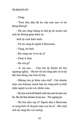 Hạt giống tâm hồn
12
- Vâng.
- Trên hòn đảo đó họ vẫn xôn xao về tôi
đúng không?
- Họ nói rằng chẳng có thứ gì tôi muốn mà
anh lại không giúp được cả.
Anh ấy cười hiền lành.
- Vợ tôi cũng là người ở Kiniwata.
- Vâng, tôi biết.
- Họ cũng nói về cô ấy à?
- Chút ít thôi.
- Họ nói gì?
- À, tại sao… - Câu hỏi ấy khiến tôi hơi
ngượng nghịu. - Họ kể với tôi rằng anh và cô ấy
kết hôn đúng vào hôm lễ hội.
- Không còn gì khác nữa chứ? - Cái nhướn
mày của Johnny mách bảo tôi rằng anh ta biết
chắc người ta còn nói nhiều nữa.
- Họ còn nói là đồ thách cưới của anh là tám con
bò. Họ chỉ băn khoăn là tại sao. - Tôi ngừng lại.
- Họ hỏi như vậy à? Người dân ở Kiniwata
ai cũng biết về chuyện tám con bò à? - Đôi mắt
anh ấy sáng lên vui sướng.
 