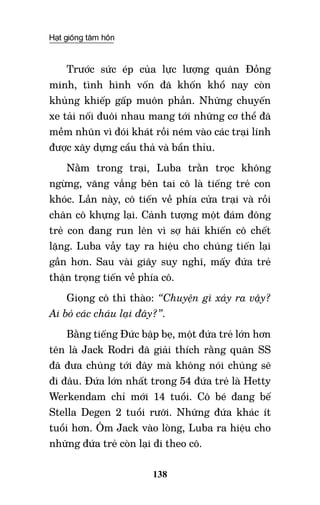Hạt giống tâm hồn
138
Trước sức ép của lực lượng quân Đồng
minh, tình hình vốn đã khốn khổ nay còn
khủng khiếp gấp muôn phần. Những chuyến
xe tải nối đuôi nhau mang tới những cơ thể đã
mềm nhũn vì đói khát rồi ném vào các trại lính
được xây dựng cẩu thả và bẩn thỉu.
Nằm trong trại, Luba trằn trọc không
ngừng, văng vẳng bên tai cô là tiếng trẻ con
khóc. Lần này, cô tiến về phía cửa trại và rồi
chân cô khựng lại. Cảnh tượng một đám đông
trẻ con đang run lên vì sợ hãi khiến cô chết
lặng. Luba vẫy tay ra hiệu cho chúng tiến lại
gần hơn. Sau vài giây suy nghĩ, mấy đứa trẻ
thận trọng tiến về phía cô.
Giọng cô thì thào: “Chuyện gì xảy ra vậy?
Ai bỏ các cháu lại đây?”.
Bằng tiếng Đức bập bẹ, một đứa trẻ lớn hơn
tên là Jack Rodri đã giải thích rằng quân SS
đã đưa chúng tới đây mà không nói chúng sẽ
đi đâu. Đứa lớn nhất trong 54 đứa trẻ là Hetty
Werkendam chỉ mới 14 tuổi. Cô bé đang bế
Stella Degen 2 tuổi rưỡi. Những đứa khác ít
tuổi hơn. Ôm Jack vào lòng, Luba ra hiệu cho
những đứa trẻ còn lại đi theo cô.
 