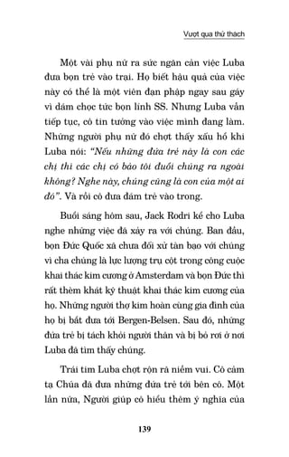 139
Vượt qua thử thách
Một vài phụ nữ ra sức ngăn cản việc Luba
đưa bọn trẻ vào trại. Họ biết hậu quả của việc
này có thể là một viên đạn phập ngay sau gáy
vì dám chọc tức bọn lính SS. Nhưng Luba vẫn
tiếp tục, cô tin tưởng vào việc mình đang làm.
Những người phụ nữ đó chợt thấy xấu hổ khi
Luba nói: “Nếu những đứa trẻ này là con các
chị thì các chị có bảo tôi đuổi chúng ra ngoài
không? Nghe này, chúng cũng là con của một ai
đó”. Và rồi cô đưa đám trẻ vào trong.
Buổi sáng hôm sau, Jack Rodri kể cho Luba
nghe những việc đã xảy ra với chúng. Ban đầu,
bọn Đức Quốc xã chưa đối xử tàn bạo với chúng
vì cha chúng là lực lượng trụ cột trong công cuộc
khai thác kim cương ở Amsterdam và bọn Đức thì
rất thèm khát kỹ thuật khai thác kim cương của
họ. Những người thợ kim hoàn cùng gia đình của
họ bị bắt đưa tới Bergen-Belsen. Sau đó, những
đứa trẻ bị tách khỏi người thân và bị bỏ rơi ở nơi
Luba đã tìm thấy chúng.
Trái tim Luba chợt rộn rã niềm vui. Cô cảm
tạ Chúa đã đưa những đứa trẻ tới bên cô. Một
lần nữa, Người giúp cô hiểu thêm ý nghĩa của
 
