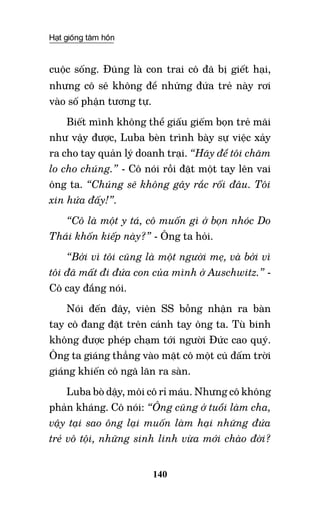 Hạt giống tâm hồn
140
cuộc sống. Đúng là con trai cô đã bị giết hại,
nhưng cô sẽ không để những đứa trẻ này rơi
vào số phận tương tự.
Biết mình không thể giấu giếm bọn trẻ mãi
như vậy được, Luba bèn trình bày sự việc xảy
ra cho tay quản lý doanh trại. “Hãy để tôi chăm
lo cho chúng.” - Cô nói rồi đặt một tay lên vai
ông ta. “Chúng sẽ không gây rắc rối đâu. Tôi
xin hứa đấy!”.
“Cô là một y tá, cô muốn gì ở bọn nhóc Do
Thái khốn kiếp này?” - Ông ta hỏi.
“Bởi vì tôi cũng là một người mẹ, và bởi vì
tôi đã mất đi đứa con của mình ở Auschwitz.” -
Cô cay đắng nói.
Nói đến đây, viên SS bỗng nhận ra bàn
tay cô đang đặt trên cánh tay ông ta. Tù binh
không được phép chạm tới người Đức cao quý.
Ông ta giáng thẳng vào mặt cô một cú đấm trời
giáng khiến cô ngã lăn ra sàn.
Luba bò dậy, môi cô rỉ máu. Nhưng cô không
phản kháng. Cô nói: “Ông cũng ở tuổi làm cha,
vậy tại sao ông lại muốn làm hại những đứa
trẻ vô tội, những sinh linh vừa mới chào đời?
 
