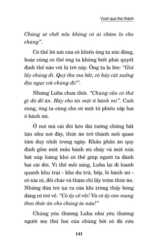 141
Vượt qua thử thách
Chúng sẽ chết nếu không có ai chăm lo cho
chúng”.
Có thể lời nói của cô khiến ông ta xúc động,
hoặc cũng có thể ông ta không biết phải quyết
định thế nào với lũ trẻ này. Ông ta la lên: “Giữ
lấy chúng đi. Quỷ tha ma bắt, cô hãy cút xuống
địa ngục với chúng đi!”.
Nhưng Luba chưa thôi. “Chúng cần có thứ
gì đó để ăn. Hãy cho tôi một ít bánh mì”. Cuối
cùng, ông ta cũng cho cô một tờ phiếu cấp hai
ổ bánh mì.
Ở nơi mà cái đói kéo dài tưởng chừng bất
tận như nơi đây, thức ăn trở thành mối quan
tâm duy nhất trong ngày. Khẩu phần ăn quy
định gồm một mẩu bánh mì cháy và một nửa
bát xúp loãng khó có thể giúp người ta đánh
bại cái đói. Vì thế mỗi sáng, Luba lại đi loanh
quanh khu trại - kho dự trữ, bếp, lò bánh mì -
cô nài nỉ, đổi chác và thậm chí lấy trộm thức ăn.
Những đứa trẻ ùa ra cửa khi trông thấy bóng
dáng cô trở về. “Cô ấy về rồi! Và cô ấy còn mang
theo thức ăn cho chúng ta nữa!”
Chúng yêu thương Luba như yêu thương
người mẹ thứ hai của chúng bởi cô đã cứu
 