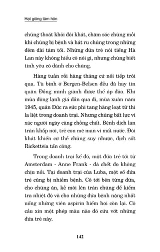 Hạt giống tâm hồn
142
chúng thoát khỏi đói khát, chăm sóc chúng mỗi
khi chúng bị bệnh và hát ru chúng trong những
đêm dài tăm tối. Những đứa trẻ nói tiếng Hà
Lan này không hiểu cô nói gì, nhưng chúng biết
tình yêu cô dành cho chúng.
Hàng tuần rồi hàng tháng cứ nối tiếp trôi
qua. Tù binh ở Bergen-Belsen đều đã hay tin
quân Đồng minh giành được thế áp đảo. Khi
mùa đông lạnh giá dần qua đi, mùa xuân năm
1945, quân Đức ra sức phi tang hàng loạt tử thi
la liệt trong doanh trại. Nhưng chúng bất lực vì
xác người ngày càng chồng chất. Bệnh dịch lan
tràn khắp nơi, trẻ con mê man vì mất nước. Đói
khát khiến cơ thể chúng suy nhược, dịch sốt
Rickettsia tấn công.
Trong doanh trại kế đó, một đứa trẻ tới từ
Amsterdam - Anne Frank - đã chết do không
chịu nổi. Tại doanh trại của Luba, một số đứa
trẻ cũng bị nhiễm bệnh. Cô tới bên từng đứa,
cho chúng ăn, kề môi lên trán chúng để kiểm
tra nhiệt độ và cho những đứa bệnh nặng nhất
uống những viên aspirin hiếm hoi còn lại. Cô
cầu xin một phép màu nào đó cứu vớt những
đứa trẻ này.
 
