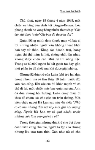 143
Vượt qua thử thách
Chủ nhật, ngày 15 tháng 4 năm 1945, một
chiếc xe tăng của Anh tới Bergen-Belsen. Loa
phóng thanh hô vang bằng nhiều thứ tiếng: “Các
bạn đã được tự do! Các bạn đã được tự do!”.
Quân Đồng minh đem thuốc men và bác sĩ
tới nhưng nhiều người vẫn không thoát khỏi
bàn tay tử thần. Khắp các doanh trại, hàng
ngàn thi thể nằm la liệt, chồng chất lên nhau
không được chôn cất. Mùi tử thi nồng nặc.
Trong số 60.000 người bị bắt giam tại đây, gần
một phần tư đã chết sau khi được giải phóng.
Nhưng 52 đứa trẻ của Luba (chỉ trừ hai đứa
trong nhóm mà cô tìm thấy 18 tuần trước đó)
vẫn còn sống. Khi các em đủ khỏe mạnh và có
thể đi lại, một chiếc máy bay quân sự của Anh
đã đưa chúng hồi hương. Luba cũng được đi
theo để chăm sóc cho các em trên đường. Một
viên chức người Hà Lan sau này đã viết: “Nhờ
có cô mà những đứa trẻ này mới giữ nổi mạng
sống. Người Hà Lan nợ cô quá nhiều trước
những việc làm cao quý của cô”.
Trong thời gian những đứa trẻ chờ đợi được
đoàn viên cùng cha mẹ, người ta lập cho chúng
những lều trại tạm thời. Gần như tất cả cha
 