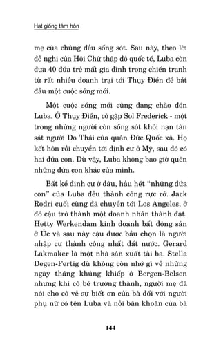 Hạt giống tâm hồn
144
mẹ của chúng đều sống sót. Sau này, theo lời
đề nghị của hội Chữ thập đỏ quốc tế, Luba còn
đưa 40 đứa trẻ mất gia đình trong chiến tranh
từ rất nhiều doanh trại tới Thụy Điển để bắt
đầu một cuộc sống mới.
Một cuộc sống mới cũng đang chào đón
Luba. Ở Thụy Điển, cô gặp Sol Frederick - một
trong những người còn sống sót khỏi nạn tàn
sát người Do Thái của quân Đức Quốc xã. Họ
kết hôn rồi chuyển tới định cư ở Mỹ, sau đó có
hai đứa con. Dù vậy, Luba không bao giờ quên
những đứa con khác của mình.
Bất kể định cư ở đâu, hầu hết “những đứa
con” của Luba đều thành công rực rỡ. Jack
Rodri cuối cùng đã chuyển tới Los Angeles, ở
đó cậu trở thành một doanh nhân thành đạt.
Hetty Werkendam kinh doanh bất động sản
ở Úc và sau này cậu được bầu chọn là người
nhập cư thành công nhất đất nước. Gerard
Lakmaker là một nhà sản xuất tài ba. Stella
Degen-Fertig dù không còn nhớ gì về những
ngày tháng khủng khiếp ở Bergen-Belsen
nhưng khi cô bé trưởng thành, người mẹ đã
nói cho cô về sự biết ơn của bà đối với người
phụ nữ có tên Luba và nỗi băn khoăn của bà
 