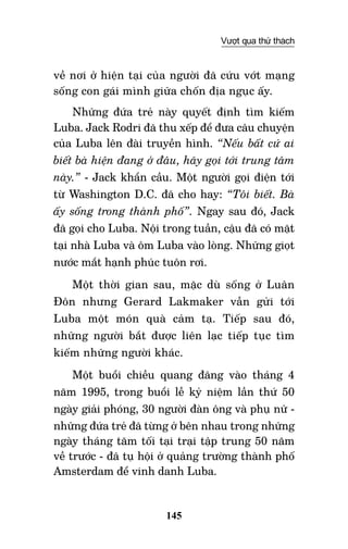 145
Vượt qua thử thách
về nơi ở hiện tại của người đã cứu vớt mạng
sống con gái mình giữa chốn địa ngục ấy.
Những đứa trẻ này quyết định tìm kiếm
Luba. Jack Rodri đã thu xếp để đưa câu chuyện
của Luba lên đài truyền hình. “Nếu bất cứ ai
biết bà hiện đang ở đâu, hãy gọi tới trung tâm
này.” - Jack khẩn cầu. Một người gọi điện tới
từ Washington D.C. đã cho hay: “Tôi biết. Bà
ấy sống trong thành phố”. Ngay sau đó, Jack
đã gọi cho Luba. Nội trong tuần, cậu đã có mặt
tại nhà Luba và ôm Luba vào lòng. Những giọt
nước mắt hạnh phúc tuôn rơi.
Một thời gian sau, mặc dù sống ở Luân
Đôn nhưng Gerard Lakmaker vẫn gửi tới
Luba một món quà cảm tạ. Tiếp sau đó,
những người bắt được liên lạc tiếp tục tìm
kiếm những người khác.
Một buổi chiều quang đãng vào tháng 4
năm 1995, trong buổi lễ kỷ niệm lần thứ 50
ngày giải phóng, 30 người đàn ông và phụ nữ -
những đứa trẻ đã từng ở bên nhau trong những
ngày tháng tăm tối tại trại tập trung 50 năm
về trước - đã tụ hội ở quảng trường thành phố
Amsterdam để vinh danh Luba.
 