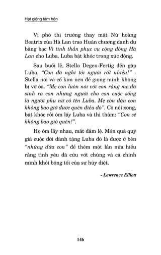 Hạt giống tâm hồn
146
Vị phó thị trưởng thay mặt Nữ hoàng
Beatrix của Hà Lan trao Huân chương danh dự
bằng bạc Vì tinh thần phục vụ cộng đồng Hà
Lan cho Luba. Luba bật khóc trong xúc động.
Sau buổi lễ, Stella Degen-Fertig đến gặp
Luba. “Con đã nghĩ tới người rất nhiều!” -
Stella nói và cố kìm nén để giọng mình không
bị vỡ òa. “Mẹ con luôn nói với con rằng mẹ đã
sinh ra con nhưng người cho con cuộc sống
là người phụ nữ có tên Luba. Mẹ còn dặn con
không bao giờ được quên điều đó”. Cô nói xong,
bật khóc rồi ôm lấy Luba và thì thầm: “Con sẽ
không bao giờ quên!”.
Họ ôm lấy nhau, mắt đẫm lệ. Món quà quý
giá cuộc đời dành tặng Luba đó là được ở bên
“những đứa con” để thêm một lần nữa hiểu
rằng tình yêu đã cứu vớt chúng và cả chính
mình khỏi bóng tối của sự hủy diệt.
- Lawrence Elliott
 