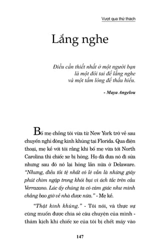 147
Vượt qua thử thách
Lắng nghe
Điều cần thiết nhất ở một người bạn
là một đôi tai để lắng nghe
và một tấm lòng để thấu hiểu.
- Maya Angelou
Bố mẹ chồng tôi vừa từ New York trở về sau
chuyến nghỉ đông kinh khủng tại Florida. Qua điện
thoại, mẹ kể với tôi rằng khi bố mẹ vừa tới North
Carolina thì chiếc xe bị hỏng. Họ đã đưa nó đi sửa
nhưng sau đó nó lại hỏng lần nữa ở Delaware.
“Nhưng, điều tồi tệ nhất có lẽ vẫn là những giây
phút chìm ngập trong khói bụi vì ách tắc trên cầu
Verrazano. Lúc ấy chúng ta có cảm giác như mình
chẳng bao giờ về nhà được nữa.” - Mẹ kể.
“Thật kinh khủng.” - Tôi nói, và thực sự
cũng muốn được chia sẻ câu chuyện của mình -
thảm kịch khi chiếc xe của tôi bị chết máy vào
 