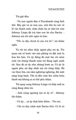13
Vượt qua thử thách
Tôi gật đầu.
- Và mọi người dân ở Nurabandi cũng biết
thế. Bây giờ và cả mai sau, mỗi khi họ nói về
lễ vật thách cưới, chắc chắn họ sẽ nhớ tới việc
Johnny Lingo đã trả tám con bò cho Sarita. -
Johnny nói rồi ưỡn ngực tự hào.
“Thì ra đây chính là câu trả lời”, tôi thầm
nghĩ.
Và rồi tôi nhìn thấy người phụ nữ ấy. Tôi
quan sát cô bước vào căn phòng và đặt một lọ
hoa lên bàn. Cô ấy đứng đó một lúc rồi mỉm
cười với chàng thanh niên trẻ đang ngồi cạnh
tôi. Sau đó cô ấy nhẹ nhàng bước ra. Cô ấy là
người phụ nữ đẹp nhất mà tôi từng thấy. Bờ
vai thon thả, cái cằm nghiêng nghiêng, đôi mắt
sáng long lanh. Tất cả đều toát lên niềm kiêu
hãnh mà không ai có thể phủ nhận.
Tôi quay sang Johnny Lingo và thấy anh ta
cũng đang nhìn tôi.
- Anh cũng ngưỡng mộ cô ấy ư? - Johnny
thì thầm.
- Cô ấy… cô ấy thật kiều diễm. - Tôi nói.
- Chỉ có duy nhất một Sarita thôi. Có lẽ cô
 