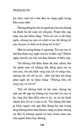 Hạt giống tâm hồn
148
lúc chín rưỡi tối ở bãi đậu xe vắng ngắt trong
khu mua sắm.
Nhưng đúng lúc đó có người gõ cửa nên chúng
tôi đành bỏ dở cuộc trò chuyện. Trước khi cúp
máy, mẹ nói thêm rằng: “Cảm ơn con vì đã lắng
nghe, nhưng mẹ cảm ơn nhất vì con đã không kể
câu chuyện về chiếc xe bị hỏng tồi tệ kia”.
Mặt tôi nóng bừng vì ngượng. Tại sao mẹ có
thể đọc được suy nghĩ của tôi rõ đến vậy? Nhiều
ngày sau đó, tôi vẫn còn băn khoăn về điều này.
Tôi không thể đếm được đã bao nhiêu lần
tôi phàn nàn về những bất đồng giữa tôi và
con trai, rồi nỗi thất vọng của tôi về công việc,
những rắc rối với xe cộ… đến nỗi bạn tôi từng
phải ngắt lời và than rằng: “Những điều đó
cũng xảy ra với tớ”.
Thế rồi không biết từ lúc nào, chúng tôi
mải mê đề cập tới thằng con trai bất trị của cô
ấy, ông chủ lắm điều của cô ấy, và cả cái bình
nhiên liệu bị rò rỉ của cô ấy. Tôi chẳng thể làm
gì khác ngoài việc gật đầu đúng lúc mà trong
lòng không khỏi băn khoăn rằng có phải chúng
tôi đều là những người vô tâm trước cảm xúc
của người khác hay không.
 