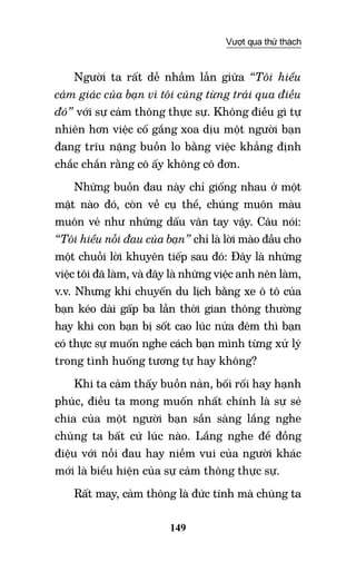 149
Vượt qua thử thách
Người ta rất dễ nhầm lẫn giữa “Tôi hiểu
cảm giác của bạn vì tôi cũng từng trải qua điều
đó” với sự cảm thông thực sự. Không điều gì tự
nhiên hơn việc cố gắng xoa dịu một người bạn
đang trĩu nặng buồn lo bằng việc khẳng định
chắc chắn rằng cô ấy không cô đơn.
Những buồn đau này chỉ giống nhau ở một
mặt nào đó, còn về cụ thể, chúng muôn màu
muôn vẻ như những dấu vân tay vậy. Câu nói:
“Tôi hiểu nỗi đau của bạn” chỉ là lời mào đầu cho
một chuỗi lời khuyên tiếp sau đó: Đây là những
việc tôi đã làm, và đây là những việc anh nên làm,
v.v. Nhưng khi chuyến du lịch bằng xe ô tô của
bạn kéo dài gấp ba lần thời gian thông thường
hay khi con bạn bị sốt cao lúc nửa đêm thì bạn
có thực sự muốn nghe cách bạn mình từng xử lý
trong tình huống tương tự hay không?
Khi ta cảm thấy buồn nản, bối rối hay hạnh
phúc, điều ta mong muốn nhất chính là sự sẻ
chia của một người bạn sẵn sàng lắng nghe
chúng ta bất cứ lúc nào. Lắng nghe để đồng
điệu với nỗi đau hay niềm vui của người khác
mới là biểu hiện của sự cảm thông thực sự.
Rất may, cảm thông là đức tính mà chúng ta
 