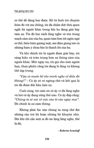 Hạt giống tâm hồn
150
có thể dễ dàng học được. Kể từ buổi trò chuyện
hôm đó với mẹ chồng, tôi đã chấm dứt thói quen
ngắt lời người khác trong khi họ đang giãi bày
tâm sự. Tôi đã học cách lắng nghe và tôn trọng
mạch cảm xúc của họ, quan tâm hơn tới ngôn ngữ
cơ thể, biểu hiện gương mặt, âm điệu giọng nói và
những hàm ý chưa bộc lộ thành lời của họ.
Và khi chính tôi là người được giãi bày, tôi
càng hiểu và trân trọng hơn sự thông cảm của
người khác. Một ngày nọ, tôi gọi cho một người
bạn, than phiền rằng tôi đang lo lắng và không
thể tập trung.
“Cậu có muốn kể cho mình nghe về điều đó
không?” - Cô ấy có vẻ ngóng chờ và kết quả là
tôi đã được dốc bầu tâm sự.
Cuối cùng, tôi cảm ơn cô ấy vì đã lắng nghe
và hỏi cô ấy đang sống thế nào. Cô ấy đáp rằng:
“Chúng ta sẽ nói về việc của tớ vào ngày mai”.
Đó chính là sự cảm thông.
Không phải lúc nào chúng ta cũng chờ đợi
những câu trả lời hoặc những lời khuyên nhủ.
Đôi khi chỉ cần một ai đó im lặng lắng nghe, thế
là đủ.
- Roberta Israeloff
 