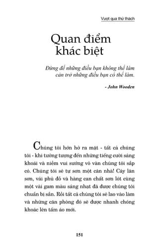 151
Vượt qua thử thách
Quan điểm
khác biệt
Đừng để những điều bạn không thể làm
cản trở những điều bạn có thể làm.
- John Wooden
Chúng tôi hớn hở ra mặt - tất cả chúng
tôi - khi tưởng tượng đến những tiếng cười sảng
khoái và niềm vui sướng vô vàn chúng tôi sắp
có. Chúng tôi sẽ tự sơn một căn nhà! Cây lăn
sơn, vải phủ đồ và hàng can chất sơn lót cùng
một vài gam màu sáng nhạt đã được chúng tôi
chuẩn bị sẵn. Rồi tất cả chúng tôi sẽ lao vào làm
và những căn phòng đó sẽ được nhanh chóng
khoác lên tấm áo mới.
 