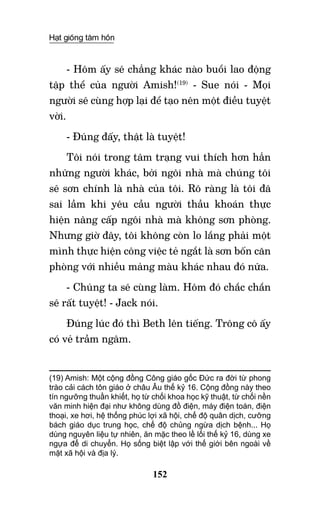 Hạt giống tâm hồn
152
- Hôm ấy sẽ chẳng khác nào buổi lao động
tập thể của người Amish!(19)
- Sue nói - Mọi
người sẽ cùng hợp lại để tạo nên một điều tuyệt
vời.
- Đúng đấy, thật là tuyệt!
Tôi nói trong tâm trạng vui thích hơn hẳn
những người khác, bởi ngôi nhà mà chúng tôi
sẽ sơn chính là nhà của tôi. Rõ ràng là tôi đã
sai lầm khi yêu cầu người thầu khoán thực
hiện nâng cấp ngôi nhà mà không sơn phòng.
Nhưng giờ đây, tôi không còn lo lắng phải một
mình thực hiện công việc tẻ ngắt là sơn bốn căn
phòng với nhiều mảng màu khác nhau đó nữa.
- Chúng ta sẽ cùng làm. Hôm đó chắc chắn
sẽ rất tuyệt! - Jack nói.
Đúng lúc đó thì Beth lên tiếng. Trông cô ấy
có vẻ trầm ngâm.
(19) Amish: Một cộng đồng Công giáo gốc Đức ra đời từ phong
trào cải cách tôn giáo ở châu Âu thế kỷ 16. Cộng đồng này theo
tín ngưỡng thuần khiết, họ từ chối khoa học kỹ thuật, từ chối nền
văn minh hiện đại như không dùng đồ điện, máy điện toán, điện
thoại, xe hơi, hệ thống phúc lợi xã hội, chế độ quân dịch, cưỡng
bách giáo dục trung học, chế độ chủng ngừa dịch bệnh... Họ
dùng nguyên liệu tự nhiên, ăn mặc theo lề lối thế kỷ 16, dùng xe
ngựa để di chuyển. Họ sống biệt lập với thế giới bên ngoài về
mặt xã hội và địa lý.	  	 	
 