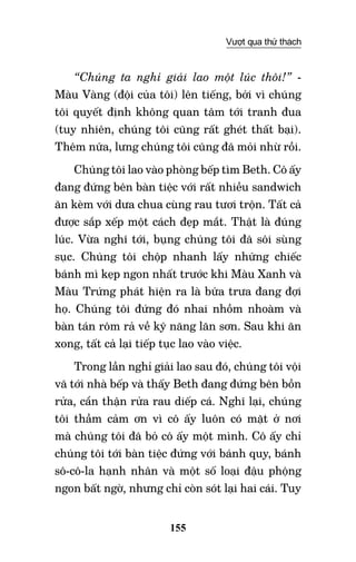 155
Vượt qua thử thách
“Chúng ta nghỉ giải lao một lúc thôi!” -
Màu Vàng (đội của tôi) lên tiếng, bởi vì chúng
tôi quyết định không quan tâm tới tranh đua
(tuy nhiên, chúng tôi cũng rất ghét thất bại).
Thêm nữa, lưng chúng tôi cũng đã mỏi nhừ rồi.
Chúng tôi lao vào phòng bếp tìm Beth. Cô ấy
đang đứng bên bàn tiệc với rất nhiều sandwich
ăn kèm với dưa chua cùng rau tươi trộn. Tất cả
được sắp xếp một cách đẹp mắt. Thật là đúng
lúc. Vừa nghĩ tới, bụng chúng tôi đã sôi sùng
sục. Chúng tôi chộp nhanh lấy những chiếc
bánh mì kẹp ngon nhất trước khi Màu Xanh và
Màu Trứng phát hiện ra là bữa trưa đang đợi
họ. Chúng tôi đứng đó nhai nhồm nhoàm và
bàn tán rôm rả về kỹ năng lăn sơn. Sau khi ăn
xong, tất cả lại tiếp tục lao vào việc.
Trong lần nghỉ giải lao sau đó, chúng tôi vội
vã tới nhà bếp và thấy Beth đang đứng bên bồn
rửa, cẩn thận rửa rau diếp cá. Nghĩ lại, chúng
tôi thầm cảm ơn vì cô ấy luôn có mặt ở nơi
mà chúng tôi đã bỏ cô ấy một mình. Cô ấy chỉ
chúng tôi tới bàn tiệc đứng với bánh quy, bánh
sô-cô-la hạnh nhân và một số loại đậu phộng
ngon bất ngờ, nhưng chỉ còn sót lại hai cái. Tuy
 