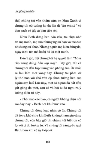 Hạt giống tâm hồn
156
thế, chúng tôi vẫn thầm cảm ơn Màu Xanh vì
chúng tôi cứ tưởng họ đã lén đi “ăn mảnh” và
dọn sạch sẽ tất cả bàn tiệc rồi.
Nhìn Beth đứng bên bồn rửa, tôi chợt nhớ
tới mẹ mình, mẹ của những người bạn và mẹ của
nhiều người khác. Những người mẹ luôn đứng đó,
ngay ở cái nơi mà họ bị bỏ lại một mình.
Đến 9 giờ, đội chúng tôi hạ quyết tâm “Làm
cho xong đống hỗn tạp này”. Bấy giờ, tất cả
chúng tôi đều tập trung vào phòng trẻ. Ôi chắc
sẽ lâu lắm mới xong đây. Chúng tôi phải xử
lý thế nào với chỗ ván ép chân tường liên tục
ngấm sơn lót? Lúc này, một số người đã bắt đầu
gắt gỏng do mệt, cau có và hỏi ai đã nghĩ ra ý
tưởng điên rồ này.
- Thôi nào các bạn, có người không chịu nổi
rồi đây này. - Beth nói khi bước vào.
Chúng tôi đồng loạt nhìn cô ấy. Chúng tôi
đã tỏ ra khó chịu khi Beth không tham gia cùng
chúng tôi, còn bây giờ thì chúng tôi biết ơn cô
ấy với lý do tương tự. Và chúng tôi càng yêu quý
Beth hơn khi cô ấy tiếp lời:
 