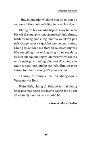 157
Vượt qua thử thách
- Hãy xuống nhà và dùng bữa tối đi, sau đó
các cậu có thể thoải mái tiếp tục việc lau dọn.
Chúng tôi trở vào nhà bếp thì thấy hai món
bột với cà chua, pho mát và nước xốt hấp chung,
bánh mì nóng giòn cùng một đĩa xa lát với pho
mát Gorgonzola và quả hồ đào pê can nướng.
Chúng tôi ăn sạch đĩa thức ăn rồi bỏ chúng vào
bồn rửa giống như những công nhân xây dựng
đã kiệt sức sau một ngày làm việc vất vả rồi thả
mình ngồi phịch xuống ghế, sau đó chẳng còn
câu nệ, ngồi luôn xuống sàn bếp. Bữa tối giúp
chúng tôi nhanh chóng hồi phục sức lực.
- Chúng tớ mừng vì cậu đã không sơn. -
Vince nói với Beth.
Nhìn Beth, chúng tôi thấy cô ấy thật chẳng
khác nào một người mẹ đã chờ đợi rất lâu dù chỉ
để nhận lấy một lời cảm ơn nhỏ bé.
- Jeanne Marie Laskas
 