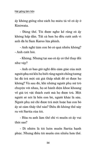 Hạt giống tâm hồn
14
ấy không giống như cách họ miêu tả về cô ấy ở
Kiniwata.
- Đúng thế. Tôi được nghe kể rằng cô ấy
không hấp dẫn. Tất cả bọn họ đều cười anh vì
anh đã bị Sam Karoo lừa phỉnh.
- Anh nghĩ tám con bò có quá nhiều không?
- Anh cười hỏi.
- Không. Nhưng tại sao cô ấy có thể thay đổi
như vậy?
- Anh có bao giờ nghĩ đến cảm giác của một
người phụ nữ khi họ biết rằng người chồng tương
lai đã trả một cái giá thấp nhất để có được họ
không? Và sau đó, khi những người phụ nữ trò
chuyện với nhau, họ sẽ hãnh diện khoe khoang
về giá trị vật thách cưới mà họ được trả. Một
người sẽ nói là bốn con bò, người khác là sáu.
Người phụ nữ chỉ được trả một hoặc hai con bò
ấy sẽ cảm thấy thế nào? Điều đó không thể xảy
ra với Sarita của tôi.
- Hóa ra anh làm thế chỉ vì muốn cô ấy vui
thôi sao?
- Dĩ nhiên là tôi luôn muốn Sarita hạnh
phúc. Nhưng điều tôi muốn còn nhiều hơn thế.
 