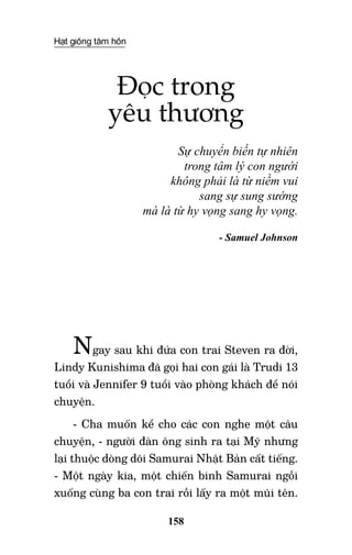 Hạt giống tâm hồn
158
Đọc trong
yêu thương
Sự chuyển biến tự nhiên
trong tâm lý con người
không phải là từ niềm vui
sang sự sung sướng
mà là từ hy vọng sang hy vọng.
- Samuel Johnson
Ngay sau khi đứa con trai Steven ra đời,
Lindy Kunishima đã gọi hai con gái là Trudi 13
tuổi và Jennifer 9 tuổi vào phòng khách để nói
chuyện.
- Cha muốn kể cho các con nghe một câu
chuyện, - người đàn ông sinh ra tại Mỹ nhưng
lại thuộc dòng dõi Samurai Nhật Bản cất tiếng.
- Một ngày kia, một chiến binh Samurai ngồi
xuống cùng ba con trai rồi lấy ra một mũi tên.
 