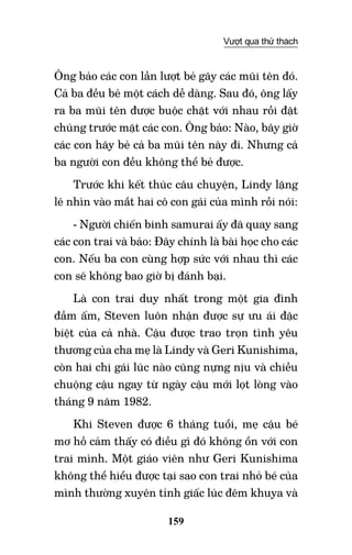 159
Vượt qua thử thách
Ông bảo các con lần lượt bẻ gãy các mũi tên đó.
Cả ba đều bẻ một cách dễ dàng. Sau đó, ông lấy
ra ba mũi tên được buộc chặt với nhau rồi đặt
chúng trước mặt các con. Ông bảo: Nào, bây giờ
các con hãy bẻ cả ba mũi tên này đi. Nhưng cả
ba người con đều không thể bẻ được.
Trước khi kết thúc câu chuyện, Lindy lặng
lẽ nhìn vào mắt hai cô con gái của mình rồi nói:
- Người chiến binh samurai ấy đã quay sang
các con trai và bảo: Đây chính là bài học cho các
con. Nếu ba con cùng hợp sức với nhau thì các
con sẽ không bao giờ bị đánh bại.
Là con trai duy nhất trong một gia đình
đầm ấm, Steven luôn nhận được sự ưu ái đặc
biệt của cả nhà. Cậu được trao trọn tình yêu
thương của cha mẹ là Lindy và Geri Kunishima,
còn hai chị gái lúc nào cũng nựng nịu và chiều
chuộng cậu ngay từ ngày cậu mới lọt lòng vào
tháng 9 năm 1982.
Khi Steven được 6 tháng tuổi, mẹ cậu bé
mơ hồ cảm thấy có điều gì đó không ổn với con
trai mình. Một giáo viên như Geri Kunishima
không thể hiểu được tại sao con trai nhỏ bé của
mình thường xuyên tỉnh giấc lúc đêm khuya và
 